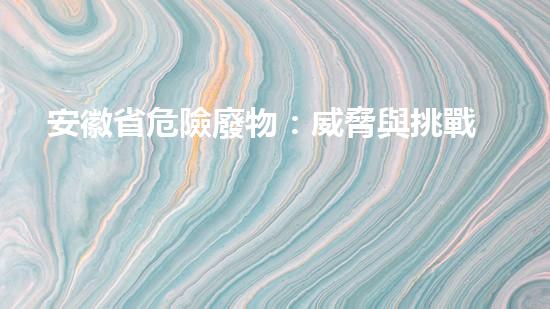 安徽省危險廢物：威脅與挑戰(zhàn)！